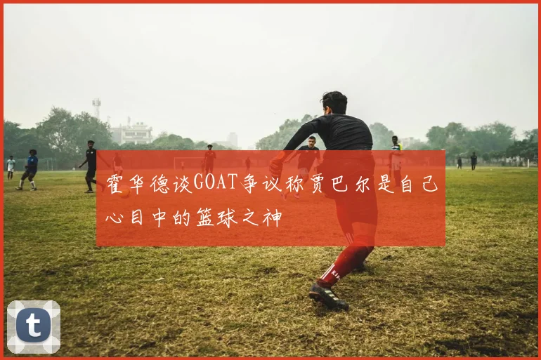 霍华德谈GOAT争议称贾巴尔是自己心目中的篮球之神